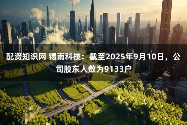 配资知识网 锡南科技：截至2025年9月10日，公司股东人数为9133户