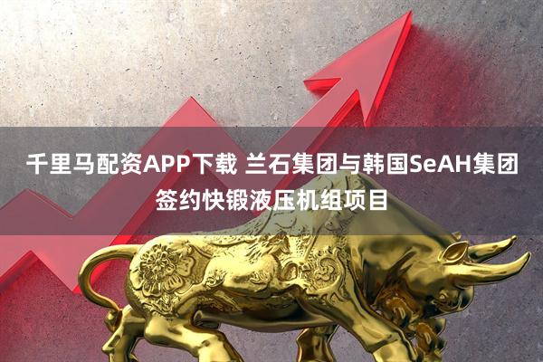 千里马配资APP下载 兰石集团与韩国SeAH集团签约快锻液压机组项目