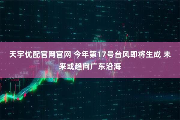 天宇优配官网官网 今年第17号台风即将生成 未来或趋向广东沿海