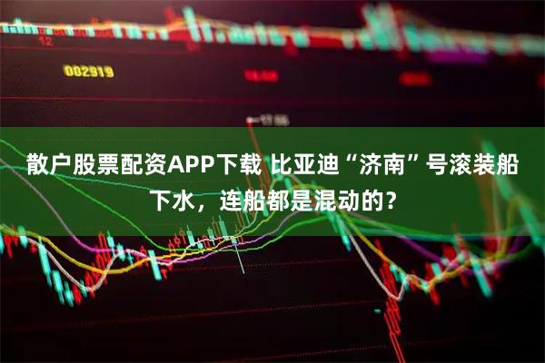 散户股票配资APP下载 比亚迪“济南”号滚装船下水，连船都是混动的？
