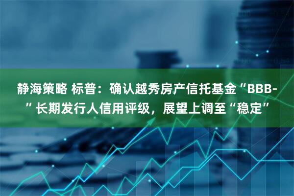 静海策略 标普：确认越秀房产信托基金“BBB-”长期发行人信用评级，展望上调至“稳定”