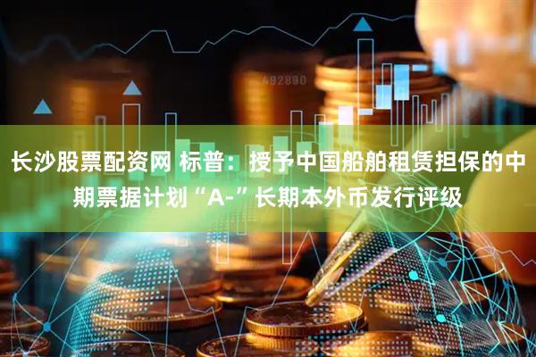 长沙股票配资网 标普：授予中国船舶租赁担保的中期票据计划“A-”长期本外币发行评级