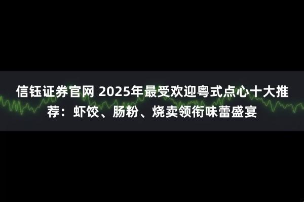 信钰证券官网 2025年最受欢迎粤式点心十大推荐：虾饺、肠粉、烧卖领衔味蕾盛宴