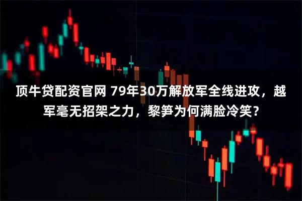 顶牛贷配资官网 79年30万解放军全线进攻，越军毫无招架之力，黎笋为何满脸冷笑？