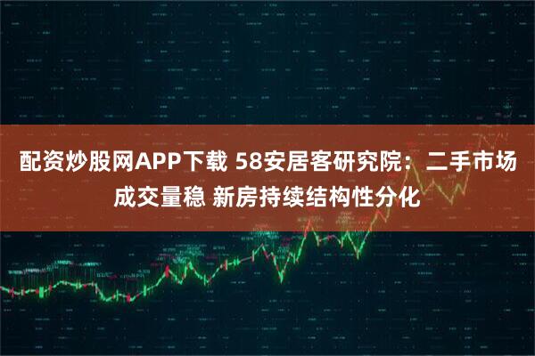 配资炒股网APP下载 58安居客研究院：二手市场成交量稳 新房持续结构性分化
