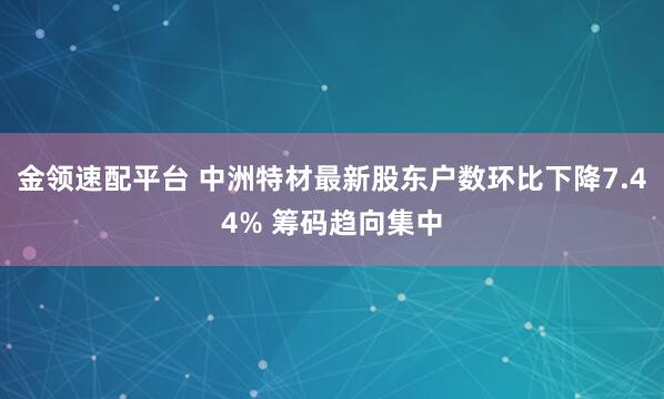 金领速配平台 中洲特材最新股东户数环比下降7.44% 筹码趋向集中