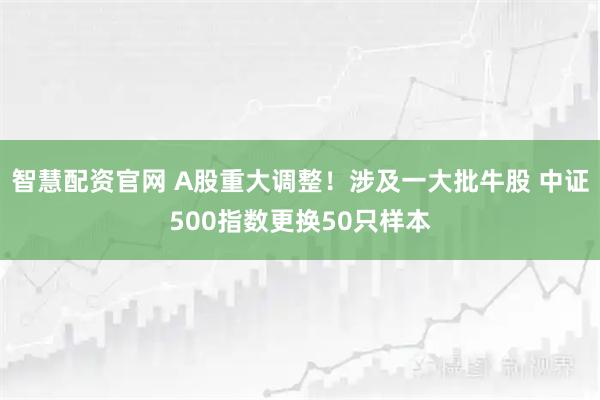 智慧配资官网 A股重大调整！涉及一大批牛股 中证500指数更换50只样本