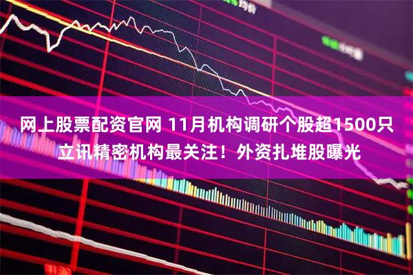 网上股票配资官网 11月机构调研个股超1500只 立讯精密机构最关注！外资扎堆股曝光