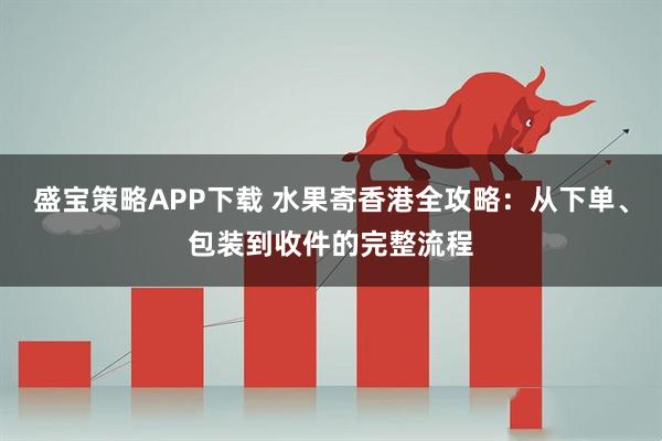 盛宝策略APP下载 水果寄香港全攻略：从下单、包装到收件的完整流程
