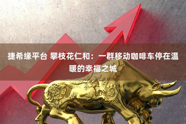 捷希缘平台 攀枝花仁和：一群移动咖啡车停在温暖的幸福之城