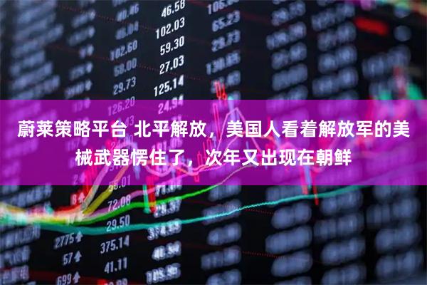 蔚莱策略平台 北平解放，美国人看着解放军的美械武器愣住了，次年又出现在朝鲜