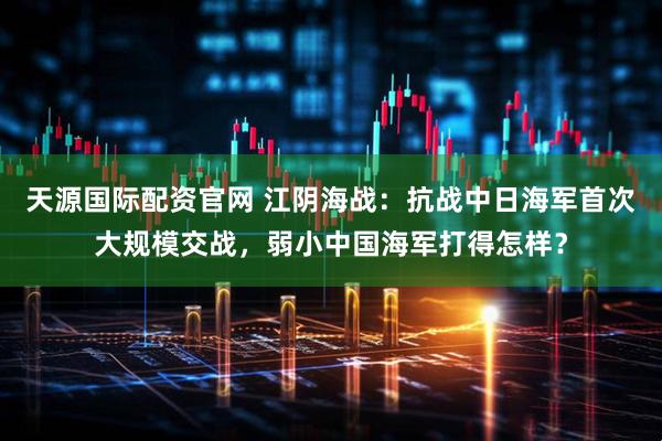 天源国际配资官网 江阴海战：抗战中日海军首次大规模交战，弱小中国海军打得怎样？