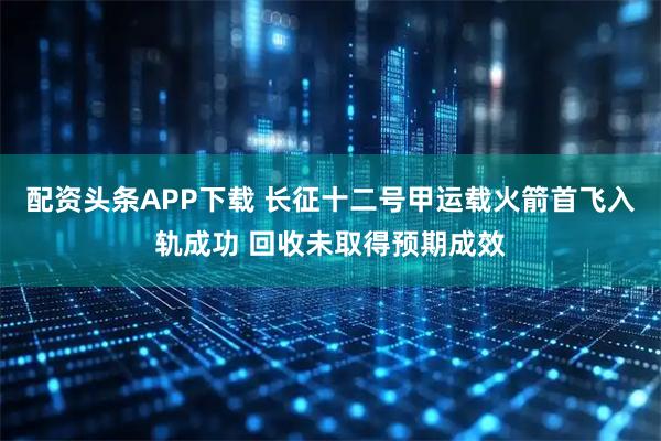 配资头条APP下载 长征十二号甲运载火箭首飞入轨成功 回收未取得预期成效