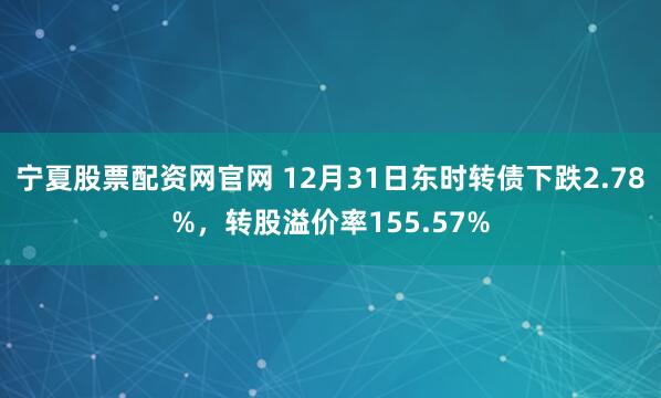 宁夏股票配资网官网 12月31日东时转债下跌2.78%，转股溢价率155.57%