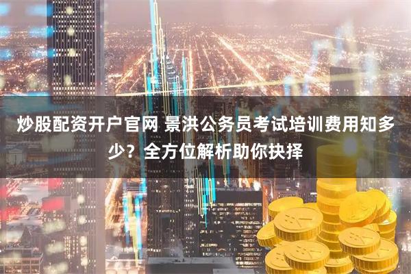 炒股配资开户官网 景洪公务员考试培训费用知多少？全方位解析助你抉择