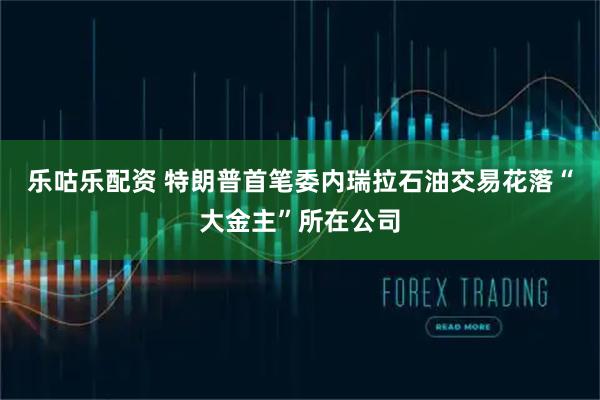 乐咕乐配资 特朗普首笔委内瑞拉石油交易花落“大金主”所在公司