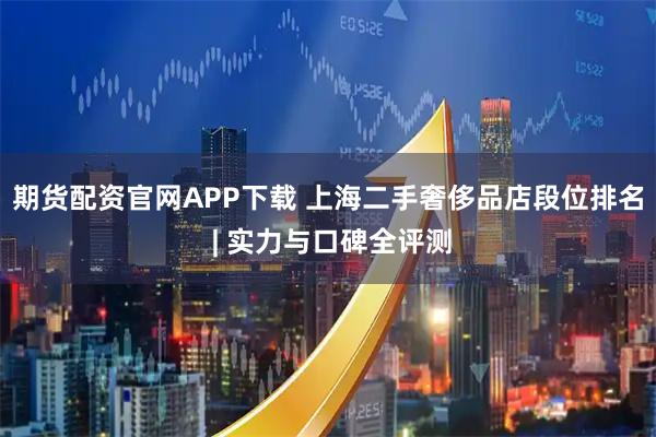 期货配资官网APP下载 上海二手奢侈品店段位排名 | 实力与口碑全评测