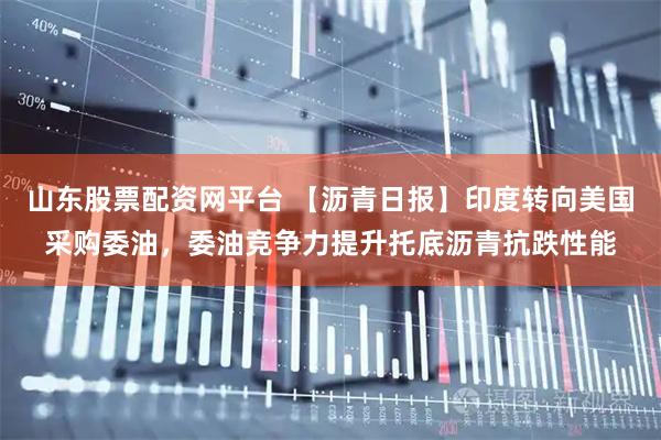山东股票配资网平台 【沥青日报】印度转向美国采购委油，委油竞争力提升托底沥青抗跌性能