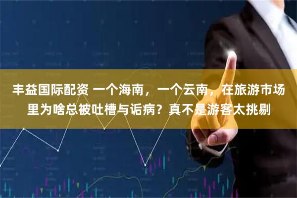 丰益国际配资 一个海南，一个云南，在旅游市场里为啥总被吐槽与诟病？真不是游客太挑剔