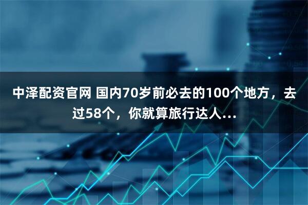 中泽配资官网 国内70岁前必去的100个地方，去过58个，你就算旅行达人…