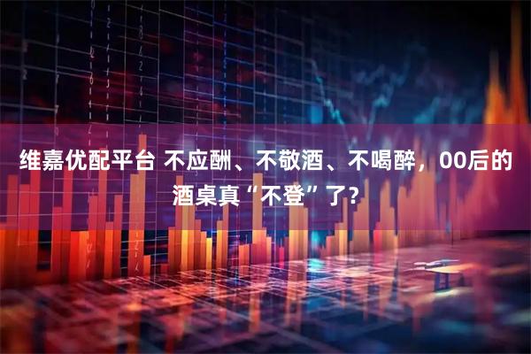 维嘉优配平台 不应酬、不敬酒、不喝醉，00后的酒桌真“不登”了？