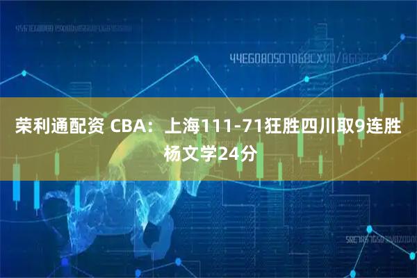 荣利通配资 CBA：上海111-71狂胜四川取9连胜 杨文学24分