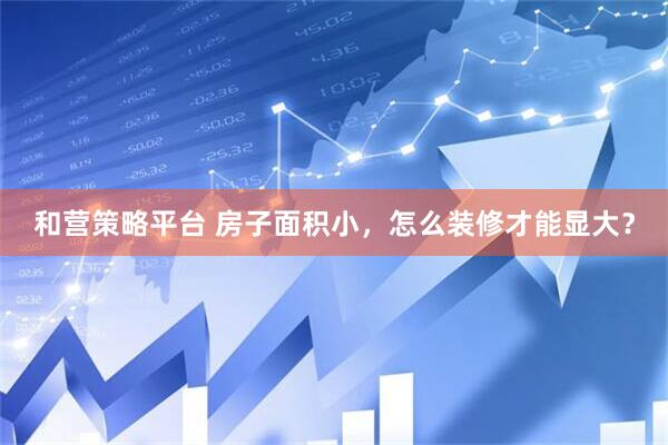 和营策略平台 房子面积小，怎么装修才能显大？