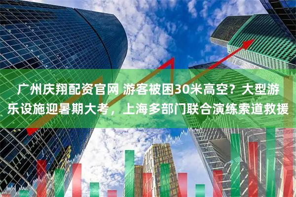 广州庆翔配资官网 游客被困30米高空？大型游乐设施迎暑期大考，上海多部门联合演练索道救援