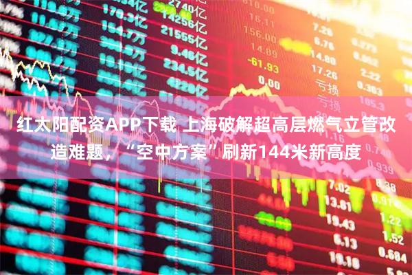 红太阳配资APP下载 上海破解超高层燃气立管改造难题，“空中方案”刷新144米新高度