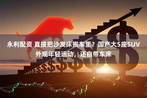 永利配资 直接把沙发床搬车里？国产大5座SUV外观年轻运动，还自带车床