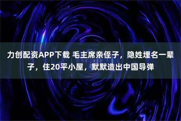 力创配资APP下载 毛主席亲侄子，隐姓埋名一辈子，住20平小屋，默默造出中国导弹