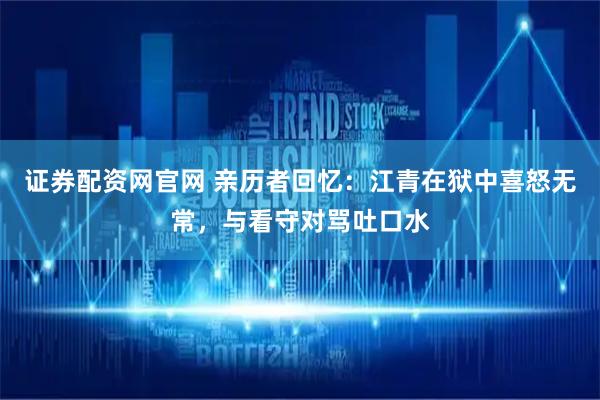 证券配资网官网 亲历者回忆:江青在狱中喜怒无常,与看守对骂吐口水