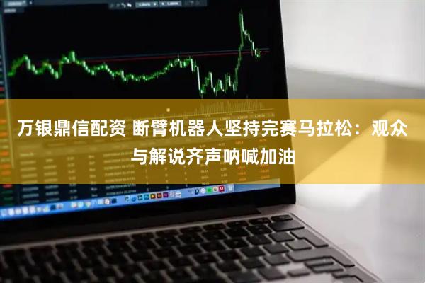 万银鼎信配资 断臂机器人坚持完赛马拉松：观众与解说齐声呐喊加油