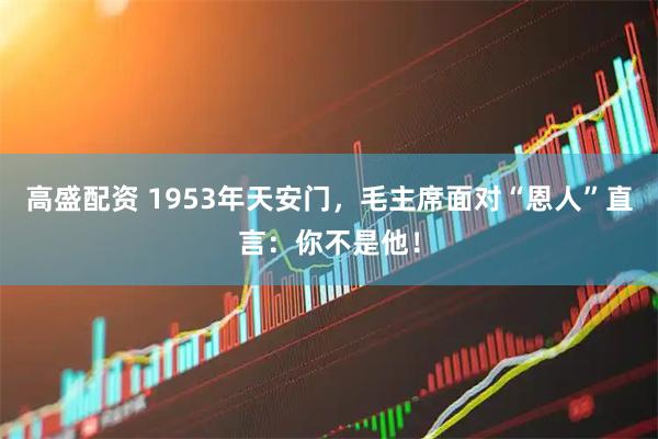 高盛配资 1953年天安门，毛主席面对“恩人”直言：你不是他！