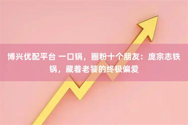 博兴优配平台 一口锅，圈粉十个朋友：庞宗志铁锅，藏着老饕的终极偏爱