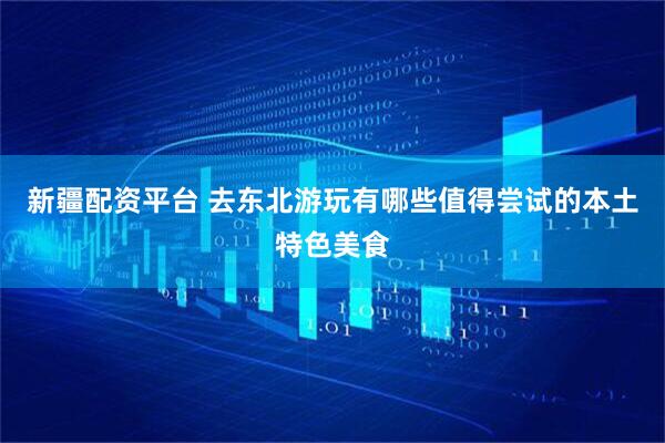 新疆配资平台 去东北游玩有哪些值得尝试的本土特色美食